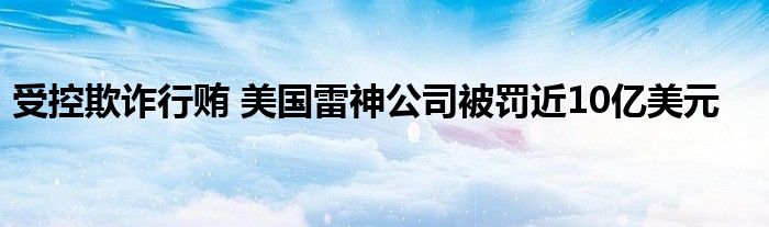 受控欺诈行贿 美国雷神公司被罚近10亿美元