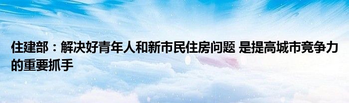 住建部:解决好青年人和新市民住房问题 是提高城市竞争力的重要抓手
