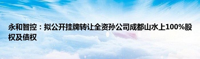 永和智控:拟公开挂牌转让全资孙公司成都山水上100%股权及债权
