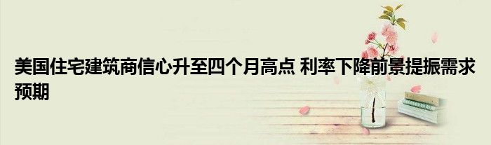 美国住宅建筑商信心升至四个月高点 利率下降前景提振需求预期