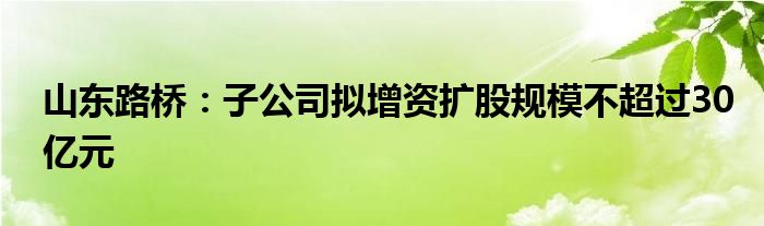 山东路桥:子公司拟增资扩股规模不超过30亿元