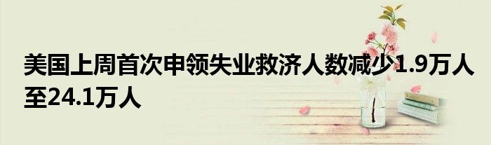 美国上周首次申领失业救济人数减少1.9万人至24.1万人