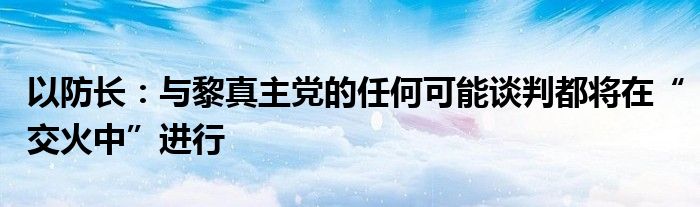 以防长:与黎真主党的任何可能谈判都将在“交火中”进行