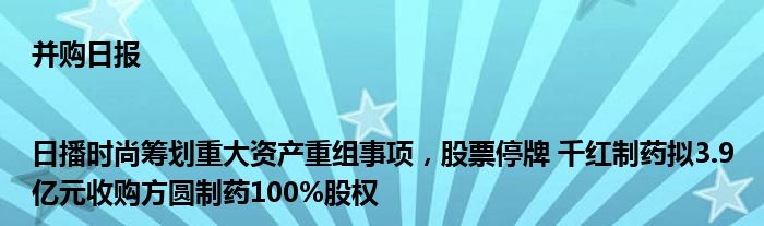 并购日报|日播时尚筹划重大资产重组事项,股票停牌 千红制药拟3.9亿元收购方圆制药100%股权