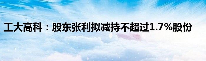 工大高科:股东张利拟减持不超过1.7%股份