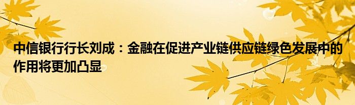 中信银行行长刘成:金融在促进产业链供应链绿色发展中的作用将更加凸显