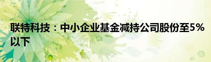 联特科技:中小企业基金减持公司股份至5%以下