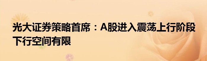 光大证券策略首席:A股进入震荡上行阶段 下行空间有限