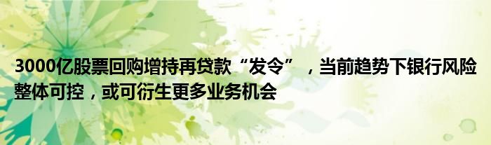 3000亿股票回购增持再贷款“发令”,当前趋势下银行风险整体可控,或可衍生更多业务机会