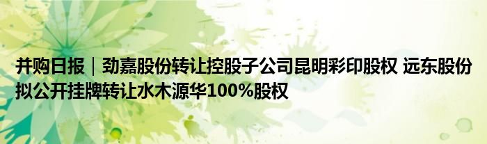 并购日报|劲嘉股份转让控股子公司昆明彩印股权 远东股份拟公开挂牌转让水木源华100%股权