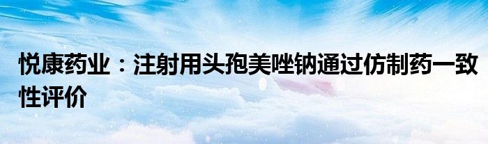 悦康药业:注射用头孢美唑钠通过仿制药一致性评价