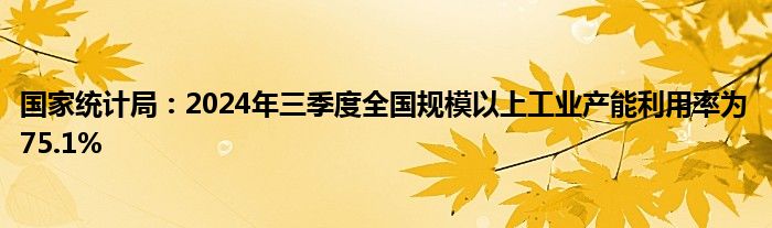 国家统计局:2024年三季度全国规模以上工业产能利用率为75.1%