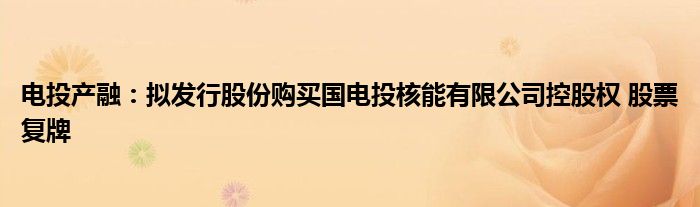 电投产融:拟发行股份购买国电投核能有限公司控股权 股票复牌