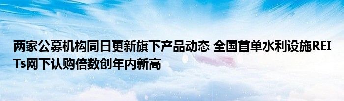 两家公募机构同日更新旗下产品动态 全国首单水利设施REITs网下认购倍数创年内新高