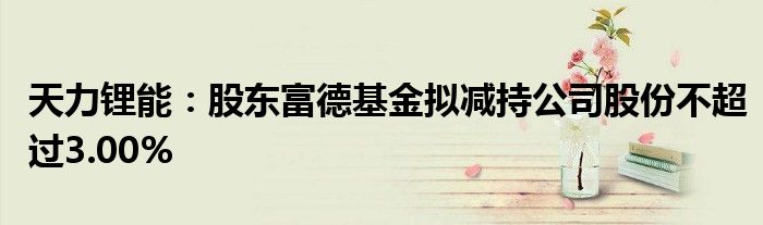 天力锂能:股东富德基金拟减持公司股份不超过3.00%