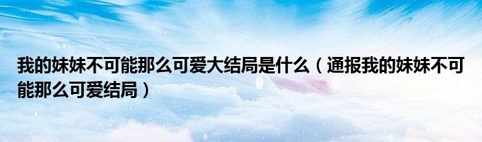 我的妹妹不可能那么可爱大结局是什么(通报我的妹妹不可能那么可爱结局)