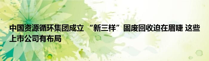 中国资源循环集团成立 “新三样”固废回收迫在眉睫 这些上市公司有布局