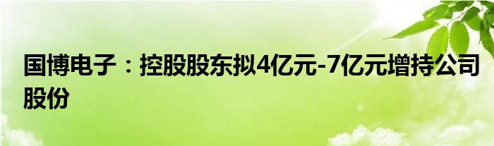 国博电子:控股股东拟4亿元-7亿元增持公司股份