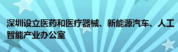 深圳设立医药和医疗器械、新能源汽车、人工智能产业办公室