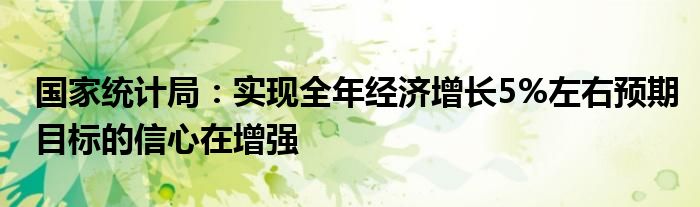 国家统计局:实现全年经济增长5%左右预期目标的信心在增强