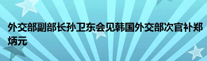 外交部副部长孙卫东会见韩国外交部次官补郑炳元