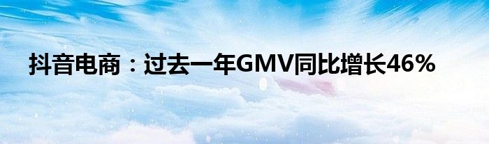 抖音电商:过去一年GMV同比增长46%