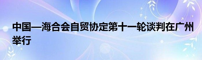 中国—海合会自贸协定第十一轮谈判在广州举行