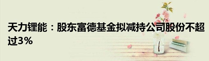 天力锂能:股东富德基金拟减持公司股份不超过3%