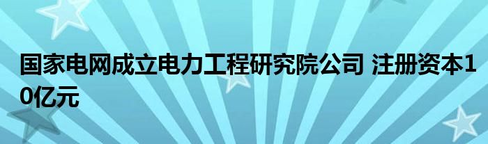国家电网成立电力工程研究院公司 注册资本10亿元