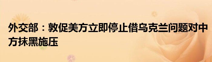 外交部:敦促美方立即停止借乌克兰问题对中方抹黑施压