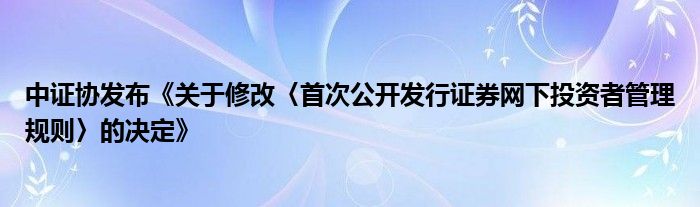 中证协发布《关于修改〈首次公开发行证券网下投资者管理规则〉的决定》