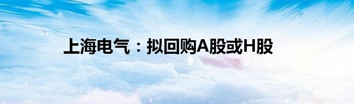上海电气:拟回购A股或H股