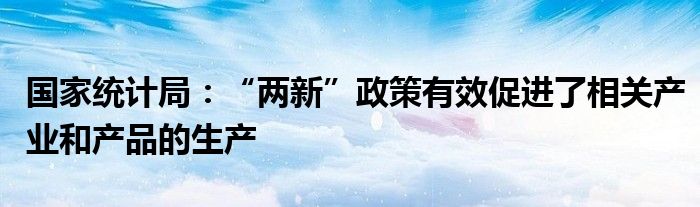国家统计局:“两新”政策有效促进了相关产业和产品的生产