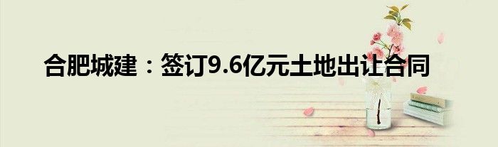 合肥城建:签订9.6亿元土地出让合同