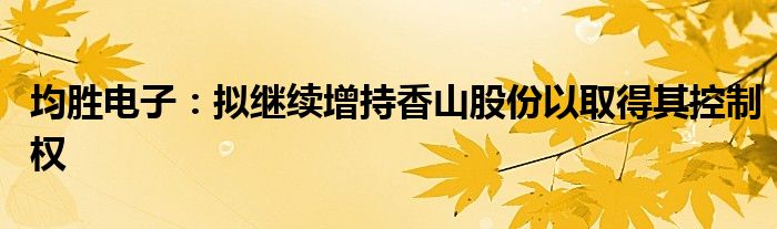 均胜电子:拟继续增持香山股份以取得其控制权