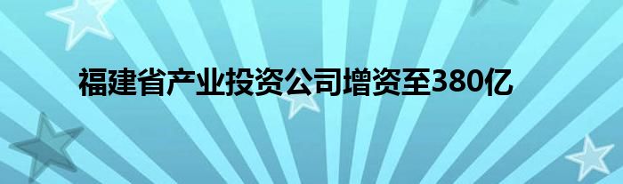福建省产业投资公司增资至380亿
