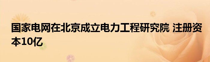 国家电网在北京成立电力工程研究院 注册资本10亿