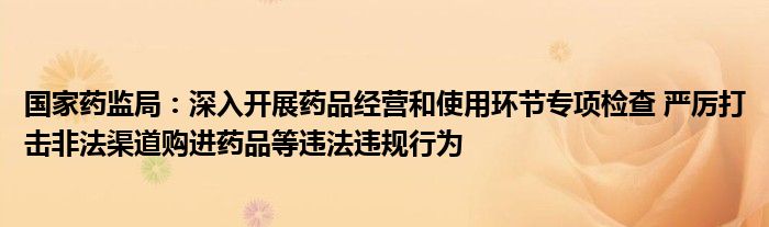 国家药监局:深入开展药品经营和使用环节专项检查 严厉打击非法渠道购进药品等违法违规行为