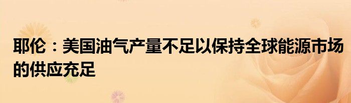 耶伦:美国油气产量不足以保持全球能源市场的供应充足