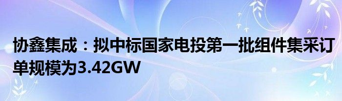 协鑫集成:拟中标国家电投第一批组件集采订单规模为3.42GW