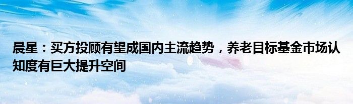 晨星:买方投顾有望成国内主流趋势,养老目标基金市场认知度有巨大提升空间