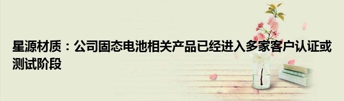 星源材质:公司固态电池相关产品已经进入多家客户认证或测试阶段