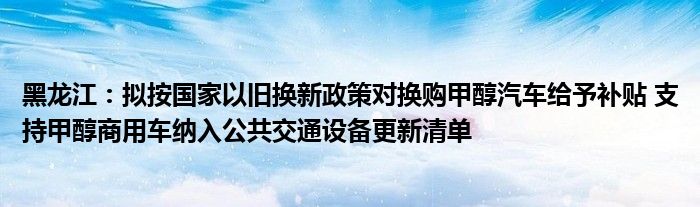 黑龙江:拟按国家以旧换新政策对换购甲醇汽车给予补贴 支持甲醇商用车纳入公共交通设备更新清单