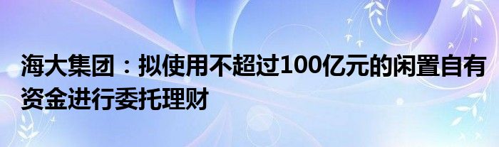 海大集团:拟使用不超过100亿元的闲置自有资金进行委托理财