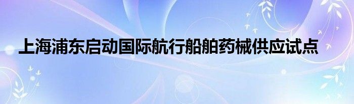 上海浦东启动国际航行船舶药械供应试点