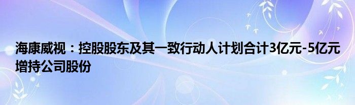 海康威视:控股股东及其一致行动人计划合计3亿元-5亿元增持公司股份