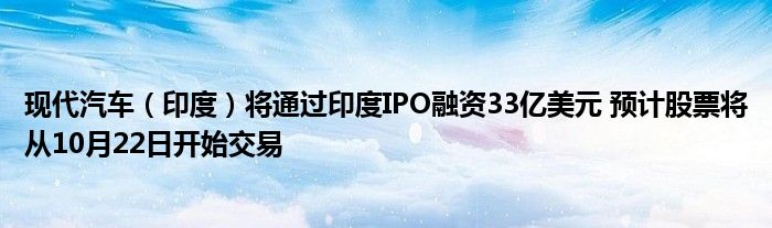 现代汽车(印度)将通过印度IPO融资33亿美元 预计股票将从10月22日开始交易