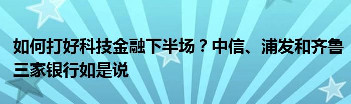 如何打好科技金融下半场?中信、浦发和齐鲁三家银行如是说