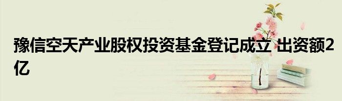 豫信空天产业股权投资基金登记成立 出资额2亿