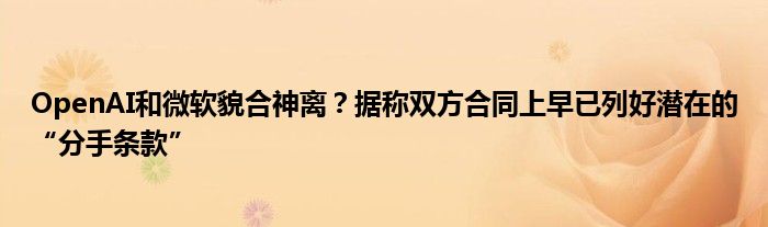 OpenAI和微软貌合神离?据称双方合同上早已列好潜在的“分手条款”